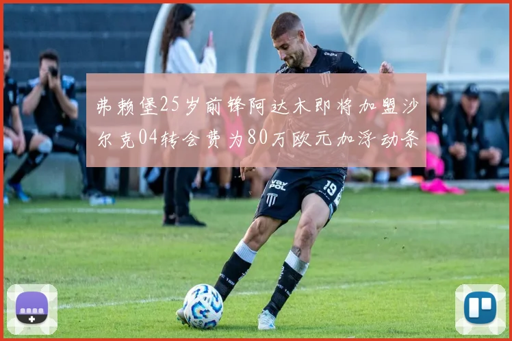 弗赖堡25岁前锋阿达木即将加盟沙尔克04转会费为80万欧元加浮动条件
