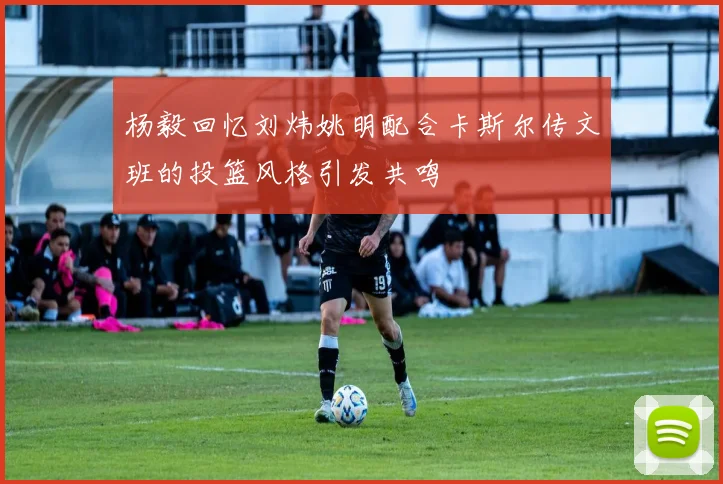 杨毅回忆刘炜姚明配合卡斯尔传文班的投篮风格引发共鸣