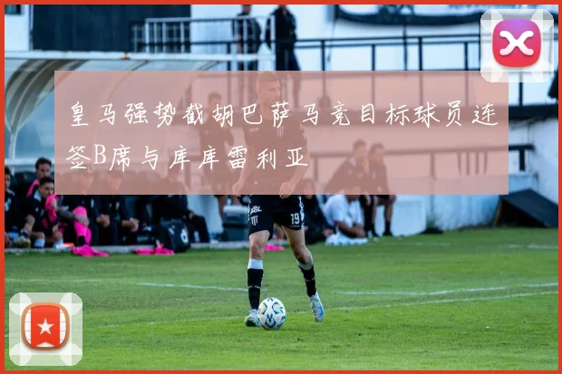 皇马强势截胡巴萨马竞目标球员连签B席与库库雷利亚