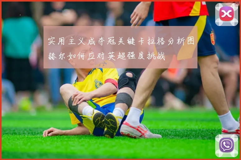 实用主义成夺冠关键卡拉格分析图赫尔如何应对英超强度挑战