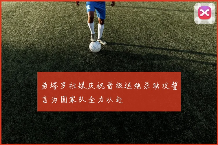 劳塔罗社媒庆祝晋级送绝杀助攻誓言为国家队全力以赴