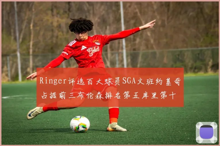 Ringer评选百大球员SGA文班约基奇占据前三布伦森排名第五库里第十杜兰特第十六詹姆斯第二十
