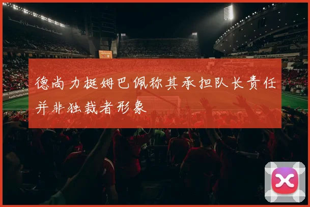 德尚力挺姆巴佩称其承担队长责任并非独裁者形象