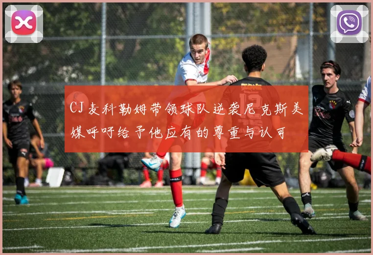 CJ麦科勒姆带领球队逆袭尼克斯美媒呼吁给予他应有的尊重与认可