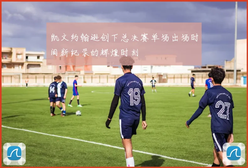 凯文约翰逊创下总决赛单场出场时间新纪录的辉煌时刻