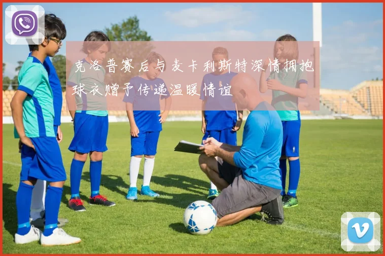 克洛普赛后与麦卡利斯特深情拥抱球衣赠予传递温暖情谊