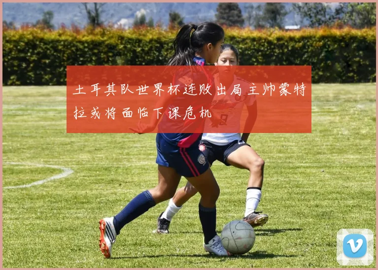 土耳其队世界杯连败出局主帅蒙特拉或将面临下课危机