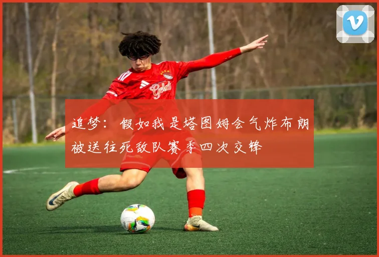 追梦：假如我是塔图姆会气炸布朗被送往死敌队赛季四次交锋