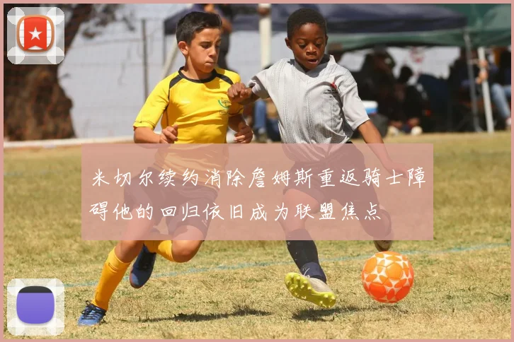 米切尔续约消除詹姆斯重返骑士障碍他的回归依旧成为联盟焦点
