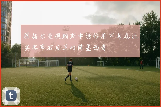 图赫尔重视赖斯中场作用不考虑让其客串右后卫对阵墨西哥